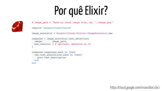 Por quê Elixir?
https://cloud.google.com/vision/docs/ocr
# image_path = "Path to local image file, eg. './image.png'"
require "google/cloud/vision"
image_annotator = Google::Cloud::Vision::ImageAnnotator.new
response = image_annotator.text_detection(
  image:       image_path,
  max_results: 1 # optional, defaults to 10
)
response.responses.each do |res|
  res.text_annotations.each do |text|
    puts text.description
  end
end
 