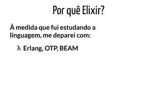 Por quê Elixir?
À medida que fui estudando a
linguagem, me deparei com:
Erlang, OTP, BEAMλ
 