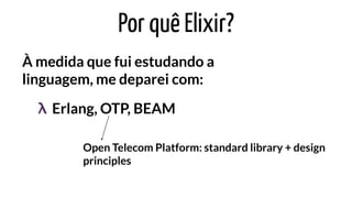 Por quê Elixir?
À medida que fui estudando a
linguagem, me deparei com:
Erlang, OTP, BEAMλ
Open Telecom Platform: standard library + design
principles
 