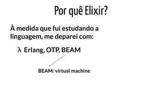 Por quê Elixir?
À medida que fui estudando a
linguagem, me deparei com:
Erlang, OTP, BEAMλ
BEAM: virtual machine
 