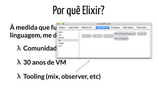 Por quê Elixir?
À medida que fui estudando a
linguagem, me deparei com:
Comunidade incrívelλ
30 anos de VMλ
Tooling (mix, observer, etc)λ
 