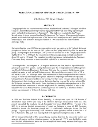 XERISCAPE CONVERSION FOR URBAN WATER CONSERVATION


                             W.B. DeOreo, P.W. Mayer, J. Rosales1


                                          ABSTRACT
This paper presents the results from the Southern Nevada Water Authority Xeriscape Conversion
Study (XCS) aimed at quantifying water savings generated through converting typical single
family turf and shrub landscapes to Xeriscape™ . The study was conducted in Las Vegas,
Nevada using 50 home samples from both Xeriscape and Turf homes. Water use data from the
periods before and after implementation of XCS were used in conjunction with specific end use
data collected from all homes during the summer of 1998 to evaluate the impacts of the
Xeriscape study.


During the baseline year (1995) the average outdoor water use patterns in the Turf and Xeriscape
groups were similar, but not identical: 193 kgal for the Turf group and 166 kgal for the Xeriscape
group. During the post Xeriscape year (1997) while the outdoor use of the Turf group increased
slightly (from 193 to 195 kgal) the outdoor use of the Xeriscape group declined significantly
(from 166 kgal to 100 kgal). The reduction in outdoor use among participants in the Xeriscape
Conversion Study amounted to a decrease of 66 kgal (41%) in outdoor water use.


The average net ET for turf grass in Las Vegas is 83 inches per year, which is equivalent to 50
gallons per square foot (gal/sf). During the baseline year the average application of both groups
was 49 gal/sf of irrigated landscape. In the year following the conversion the Xeriscape group
applied less water to both turf and Xeriscape areas. They applied approximately 85% of ET to
turf and 40% of ET to Xeriscape areas. The combination of these rates yielded the 41% overall
savings in water use measured for the group. There was surprisingly little relationship found
between the area Xeriscaped and the water savings, but there was a stronger relationship between
the intensity of the irrigation at each home during the baseline year and the savings achieved by
the Xeriscape conversion. This implies that a significant portion of the savings observed in this
study derived from elimination of wasteful irrigation on the remaining turf areas as well as the
reduced water use in Xeriscape areas. Continuing studies are underway to determine if these
savings are permanent, or if they will decrease with time.


                                       BACKGROUND
In 1996 the Southern Nevada Water Authority, in co-operation with the US Bureau of
Reclamation began a three year study of the effects of Xeriscape on residential water use. This
project was called the Southern Nevada Xeriscape Conversion Study (XCS). The aim of the
XCS is to provide detailed comparisons of water use between a group of 499 Xeriscape
conversion homes (the Xeriscape group) and 253 traditionally landscaped homes (the Turf
group). To participate in the study, each conversion home agreed to convert at least 500 sf of
turf to Xeriscape. The XCS is an ongoing study with a projected completion date in 2001.

All 752 homes in the study will be analyzed using monthly data from the mian water meters and
separate sub-meters on their irrigation systems. At the start of 1997 it was decided to obtain
more detailed information on water use from a sample of homes using portable data loggers and
1
 