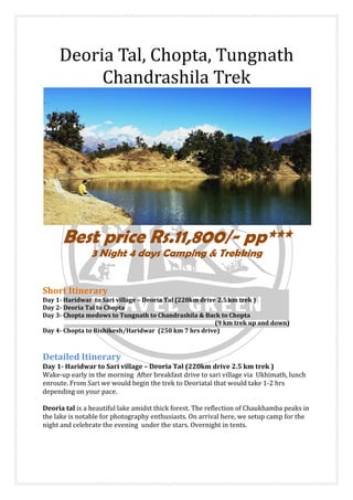 Deoria Tal, Chopta, Tungn
Chandrashila Trek
Best price Rs.11,8
3 Night 4 days Camping & Trekking
Short Itinerary
Day 1- Haridwar to Sari village
Day 2- Deoria Tal to Chopta
Day 3- Chopta medows to Tungnath to Chandrashila & Back to Chopta
Day 4- Chopta to Rishikesh/Haridwar (250 km 7 hrs drive)
Detailed Itinerary
Day 1- Haridwar to Sari village
Wake-up early in the morning After breakfast drive to sari village via Ukhimath, lunch
enroute. From Sari we would begin the trek to Deoriatal that would take 1
depending on your pace.
Deoria tal is a beautiful lake amidst thick forest. The reflection of Chaukhamba peaks in
the lake is notable for photography enthusiasts. On arrival here, we setup camp for the
night and celebrate the evening under the stars. Overnight in tents.
Deoria Tal, Chopta, Tungn
Chandrashila Trek
Best price Rs.11,800/- pp***
3 Night 4 days Camping & Trekking
Haridwar to Sari village – Deoria Tal (220km drive 2.5 km trek )
Chopta medows to Tungnath to Chandrashila & Back to Chopta
(9 km trek up and down)
Chopta to Rishikesh/Haridwar (250 km 7 hrs drive)
Haridwar to Sari village – Deoria Tal (220km drive 2.5 km trek )
up early in the morning After breakfast drive to sari village via Ukhimath, lunch
enroute. From Sari we would begin the trek to Deoriatal that would take 1
iful lake amidst thick forest. The reflection of Chaukhamba peaks in
the lake is notable for photography enthusiasts. On arrival here, we setup camp for the
night and celebrate the evening under the stars. Overnight in tents.
Deoria Tal, Chopta, Tungnath
Chandrashila Trek
pp***
3 Night 4 days Camping & Trekking
drive 2.5 km trek )
(9 km trek up and down)
Deoria Tal (220km drive 2.5 km trek )
up early in the morning After breakfast drive to sari village via Ukhimath, lunch
enroute. From Sari we would begin the trek to Deoriatal that would take 1-2 hrs
iful lake amidst thick forest. The reflection of Chaukhamba peaks in
the lake is notable for photography enthusiasts. On arrival here, we setup camp for the
 