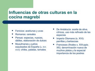 Influencias de otras culturas en la 
cocina magrebí 
 Fenicios: aceitunas y uvas 
 Romanos: cereales 
 Persas: especias, nueces, 
dátiles, elaboración de dulces 
 Musulmanes y judíos 
expulsados de España (s. XVI-XVII): 
chiles, patatas, tomates 
 De Andalucía: aceite de oliva, 
cítricos, uso más refinado de las 
especias 
 Imperio Otomano (s. XVI): 
parrillas y barbacoas 
 Franceses (finales s. XIX-ppio. 
XX): denominación nueva de 
muchos platos y la especial 
importancia de los postres 
 