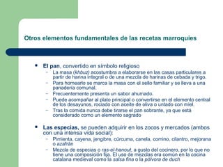 Otros elementos fundamentales de las recetas marroquíes 
 El pan, convertido en símbolo religioso 
– La masa (khbuz) acostumbra a elaborarse en las casas particulares a 
partir de harina integral o de una mezcla de harinas de cebada y trigo. 
– Para hornearlo se marca la masa con el sello familiar y se lleva a una 
panadería comunal. 
– Frecuentemente presenta un sabor ahumado. 
– Puede acompañar al plato principal o convertirse en el elemento central 
de los desayunos, rociado con aceite de oliva o untado con miel. 
– Tras la comida nunca debe tirarse el pan sobrante, ya que está 
considerado como un elemento sagrado 
 Las especias, se pueden adquirir en los zocos y mercados (ambos 
con una intensa vida social): 
– Pimienta, cayena, jengibre, cúrcuma, canela, comino, cilantro, mejorana 
o azafrán 
– Mezcla de especias o ras-el-hanout, a gusto del cocinero, por lo que no 
tiene una composición fija. El uso de mezclas era común en la cocina 
catalana medieval como la salsa fina o la pólvora de duch 
 
