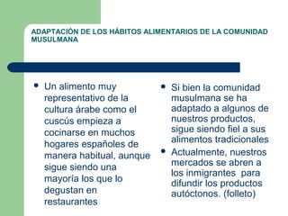 ADAPTACIÓN DE LOS HÁBITOS ALIMENTARIOS DE LA COMUNIDAD 
MUSULMANA 
 Un alimento muy 
representativo de la 
cultura árabe como el 
cuscús empieza a 
cocinarse en muchos 
hogares españoles de 
manera habitual, aunque 
sigue siendo una 
mayoría los que lo 
degustan en 
restaurantes 
 Si bien la comunidad 
musulmana se ha 
adaptado a algunos de 
nuestros productos, 
sigue siendo fiel a sus 
alimentos tradicionales 
 Actualmente, nuestros 
mercados se abren a 
los inmigrantes para 
difundir los productos 
autóctonos. (folleto) 
 