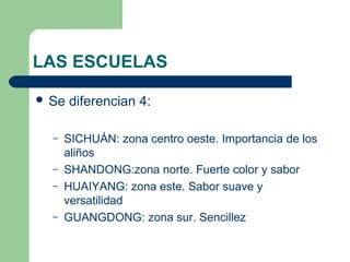 LAS ESCUELAS 
 Se diferencian 4: 
– SICHUÁN: zona centro oeste. Importancia de los 
aliños 
– SHANDONG:zona norte. Fuerte color y sabor 
– HUAIYANG: zona este. Sabor suave y 
versatilidad 
– GUANGDONG: zona sur. Sencillez 
 
