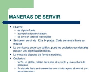 MANERAS DE SERVIR 
 El arroz 
– es el plato fuerte 
– acompaña a platos salados 
– se sirve en tazones individuales 
 Se suelen servir de 12 a 14 platos. Cada comensal hace su 
mezcla 
 La comida se coge con palillos, pues los cubiertos occidentales 
poseen una significación bélica. 
 La mesa se dispone de forma sincrónica. 
 Cubiertos: 
– tazón, un platito, palillos, taza para el té verde y una cuchara de 
porcelana 
– En días de fiesta se incrementan con una taza para el alcohol y un 
segundo cuenco 
 