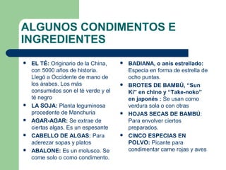 ALGUNOS CONDIMENTOS E 
INGREDIENTES 
 BADIANA, o anís estrellado: 
Especia en forma de estrella de 
ocho puntas. 
 BROTES DE BAMBÚ, “Sun 
Ki” en chino y “Take-noko” 
en japonés : Se usan como 
verdura sola o con otras 
 HOJAS SECAS DE BAMBÚ: 
Para envolver ciertos 
preparados. 
 CINCO ESPECIAS EN 
POLVO: Picante para 
condimentar carne rojas y aves 
 EL TÉ: Originario de la China, 
con 5000 años de historia. 
Llegó a Occidente de mano de 
los árabes. Los más 
consumidos son el té verde y el 
té negro 
 LA SOJA: Planta leguminosa 
procedente de Manchuria 
 AGAR-AGAR: Se extrae de 
ciertas algas. Es un espesante 
 CABELLO DE ALGAS: Para 
aderezar sopas y platos 
 ABALONE: Es un molusco. Se 
come solo o como condimento. 
 