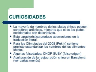 CURIOSIDADES 
 La mayoría de nombres de los platos chinos poseen 
caracteres artísticos, mientras que el de los platos 
occidentales son descriptivos. 
 Esta característica produce aberraciones en la 
traducción literal. 
 Para las Olimpiadas del 2008 (Pekín) se tiene 
previsto estandarizar los nombres de los alimentos 
chinos. 
 Algunas falsedades: CHOP SUEY (falso origen) 
 Aculturación de la restauración china en Barcelona. 
(ver cartas menús) 
 