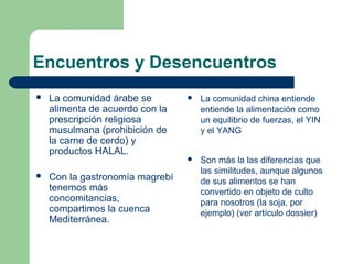 Encuentros y Desencuentros 
 La comunidad árabe se 
alimenta de acuerdo con la 
prescripción religiosa 
musulmana (prohibición de 
la carne de cerdo) y 
productos HALAL. 
 Con la gastronomía magrebí 
tenemos más 
concomitancias, 
compartimos la cuenca 
Mediterránea. 
 La comunidad china entiende 
entiende la alimentación como 
un equilibrio de fuerzas, el YIN 
y el YANG 
 Son más la las diferencias que 
las similitudes, aunque algunos 
de sus alimentos se han 
convertido en objeto de culto 
para nosotros (la soja, por 
ejemplo) (ver artículo dossier) 
 