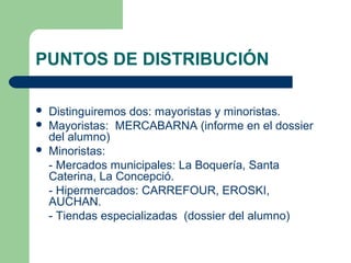PUNTOS DE DISTRIBUCIÓN 
 Distinguiremos dos: mayoristas y minoristas. 
 Mayoristas: MERCABARNA (informe en el dossier 
del alumno) 
 Minoristas: 
- Mercados municipales: La Boquería, Santa 
Caterina, La Concepció. 
- Hipermercados: CARREFOUR, EROSKI, 
AUCHAN. 
- Tiendas especializadas (dossier del alumno) 
 