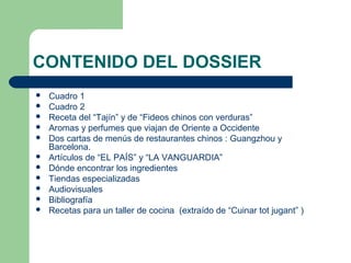 CONTENIDO DEL DOSSIER 
 Cuadro 1 
 Cuadro 2 
 Receta del “Tajín” y de “Fideos chinos con verduras” 
 Aromas y perfumes que viajan de Oriente a Occidente 
 Dos cartas de menús de restaurantes chinos : Guangzhou y 
Barcelona. 
 Artículos de “EL PAÍS” y “LA VANGUARDIA” 
 Dónde encontrar los ingredientes 
 Tiendas especializadas 
 Audiovisuales 
 Bibliografía 
 Recetas para un taller de cocina (extraído de “Cuinar tot jugant” ) 
 