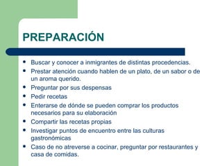 PREPARACIÓN 
 Buscar y conocer a inmigrantes de distintas procedencias. 
 Prestar atención cuando hablen de un plato, de un sabor o de 
un aroma querido. 
 Preguntar por sus despensas 
 Pedir recetas 
 Enterarse de dónde se pueden comprar los productos 
necesarios para su elaboración 
 Compartir las recetas propias 
 Investigar puntos de encuentro entre las culturas 
gastronómicas 
 Caso de no atreverse a cocinar, preguntar por restaurantes y 
casa de comidas. 
 