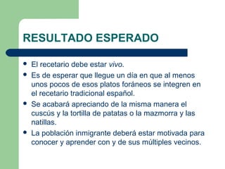 RESULTADO ESPERADO 
 El recetario debe estar vivo. 
 Es de esperar que llegue un día en que al menos 
unos pocos de esos platos foráneos se integren en 
el recetario tradicional español. 
 Se acabará apreciando de la misma manera el 
cuscús y la tortilla de patatas o la mazmorra y las 
natillas. 
 La población inmigrante deberá estar motivada para 
conocer y aprender con y de sus múltiples vecinos. 
 