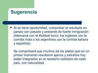 Sugerencia 
 Si se tiene oportunidad, comprobar el resultado en 
países con pasado y presente de fuerte inmigración 
(Alemania con el Kebbab turco; los ingleses con la 
comida india o los argentinos con la comida italiana 
y española) 
Se comprobará que muchos de los platos que en un 
primer momento resultaron ajenos y extraños hoy 
están integrados en el recetario cotidiano de cada 
país, con naturalidad. 
 