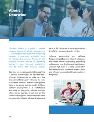 About
Deorwine
Deorwine Infotech is a global IT services
company focusing on software development,
IT consulting and offering offshore outsourcing
solutions to enterprises worldwide. Since
its inception, Deorwine has focused on one
principle maximize leverage by generating
savings in cost, increased productivity,
time to market and enhanced quality.
Deorwine is a company dedicated to supplying
IT services to businesses. We have the state-
of-the-art infrastructure to make sure that
any external factors don't influence the work
of our team members and our clients get the
fruits of the whole business model. Offshore
software development is a cost-effective
alternative to developing software in-house
which allows business to cut cost on the
software development. Deorwine Infotech has
been providing offshore software development
services for companies across the globe from
the offshore outsourcing center in India.
Software Outsourcing and Offshore
Programming at Deorwine Infotech safeguards
the client's intellectual property, proprietary
software and new development specifications
with very high levels of security. Clients retain
full ownership of all intellectual property rights
and software source code at the completion of
the project.
02
 