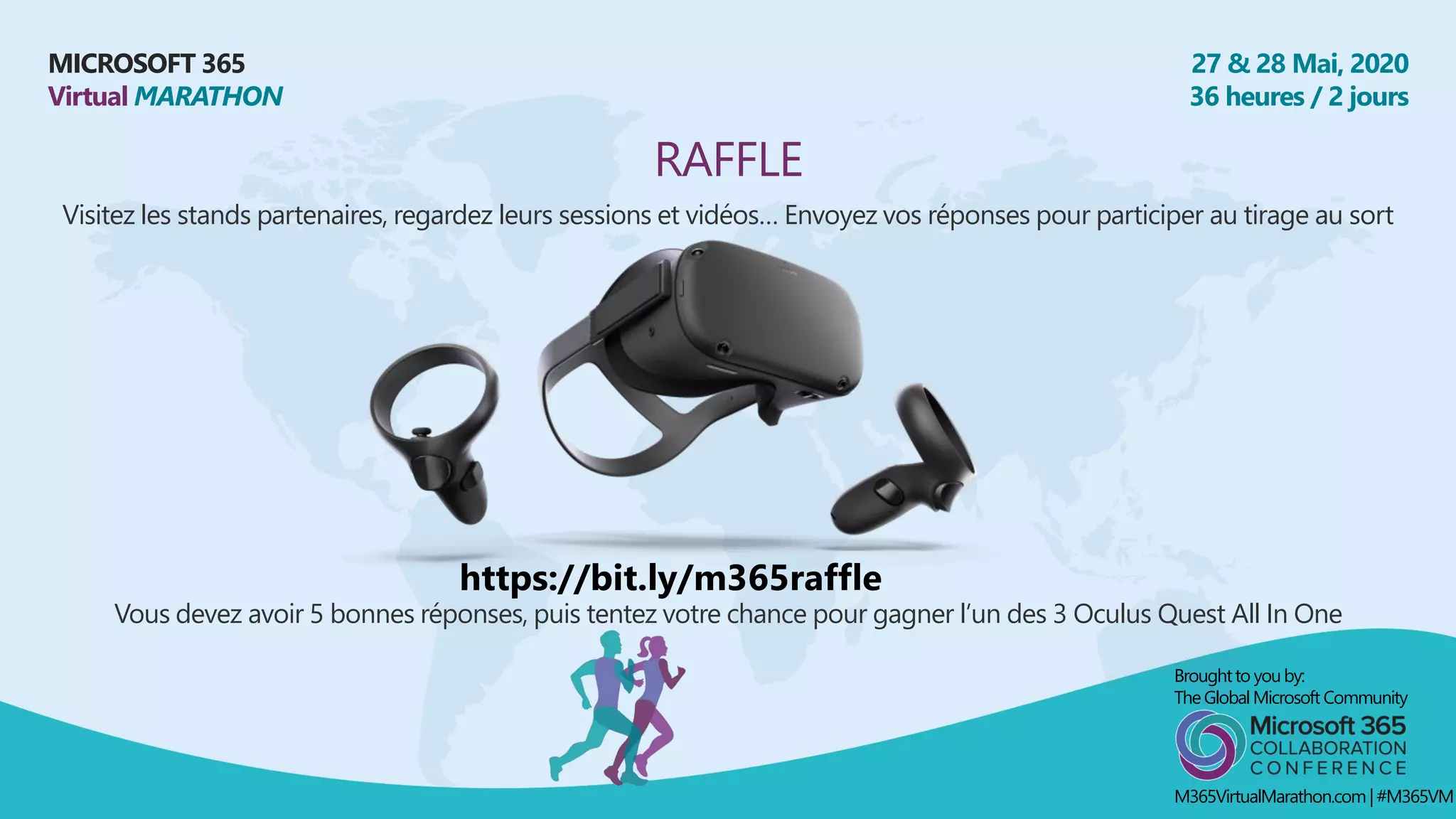 MICROSOFT 365
Virtual MARATHON
27 & 28 Mai, 2020
36 heures / 2 jours
RAFFLE
Visitez les stands partenaires, regardez leurs sessions et vidéos… Envoyez vos réponses pour participer au tirage au sort
Broughtto youby:
TheGlobalMicrosoft Community
M365VirtualMarathon.com| #M365VM
Vous devez avoir 5 bonnes réponses, puis tentez votre chance pour gagner l’un des 3 Oculus Quest All In One
https://bit.ly/m365raffle
 