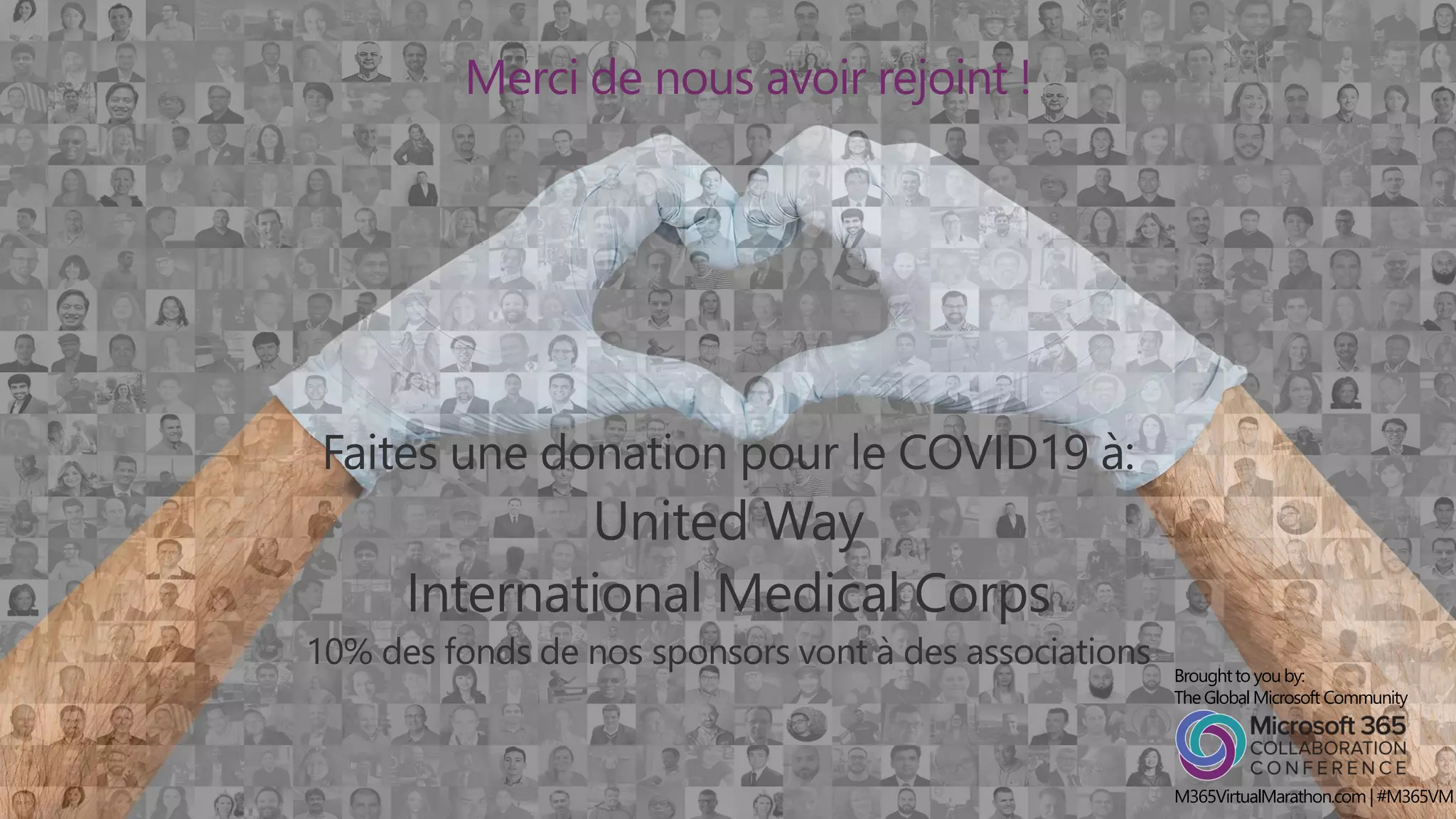 MICROSOFT 365
Virtual MARATHON
27 & 28 Mai, 2020
36 heures / 2 joursMerci de nous avoir rejoint !
Faites une donation pour le COVID19 à:
United Way
International Medical Corps
10% des fonds de nos sponsors vont à des associations Broughtto youby:
TheGlobalMicrosoft Community
M365VirtualMarathon.com| #M365VM
 