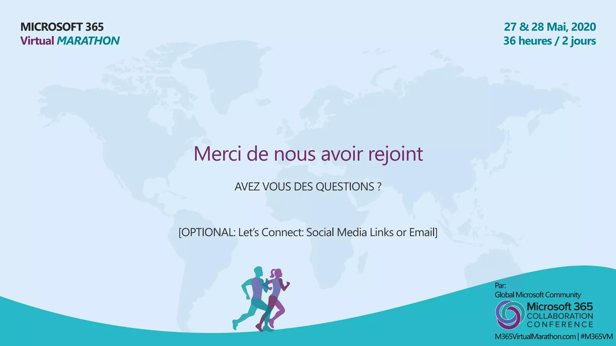 MICROSOFT 365
Virtual MARATHON
27 & 28 Mai, 2020
36 heures / 2 jours
Merci de nous avoir rejoint
AVEZ VOUS DES QUESTIONS ?
[OPTIONAL: Let’s Connect: Social Media Links or Email]
Par:
GlobalMicrosoft Community
M365VirtualMarathon.com| #M365VM
 