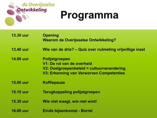 WIE VAN DE DRIE?Programma13.30 uur   	Opening    		Waarom de Overijsselse Ontwikkeling?13.40 uur	Wie van de drie? – Quiz over nulmeting vrijwillige inzet14.00 uur	Polijstgroepen		V1: De rol van de overheid           		V2: Doelgroepenbeleid = cultuurverandering		V3: Erkenning van Verworven Competenties15.00 uur	Koffiepauze15.10 uur	Terugkoppeling polijstgroepen15.30 uur	Wie niet waagt, wie niet wint! 16.00 uur	Einde bijeenkomst - Borrel