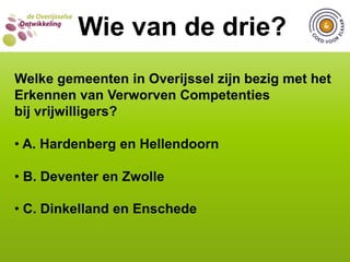  C. 5 gemeentenWIE VAN DE DRIE?  Wie van de drie?Bij hoeveel gemeenten in Overijssel zijn vrijwilligers betrokken bij het vormgeven van beleid en was dit Goed voor Elkaar? A. 2 gemeenten