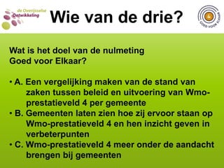 WIE VAN DE DRIE?  Wie van de drie?Wat is het doel van de nulmeting Goed voor Elkaar? A. Een vergelijking maken van de stand van        zaken tussen beleid en uitvoering van Wmo-       prestatieveld 4 per gemeente B. Gemeenten laten zien hoe zij ervoor staan op   Wmo-prestatieveld 4 en hen inzicht geven in        verbeterpunten  C. Wmo-prestatieveld 4 meer onder de aandacht         brengen bij gemeenten WIE VAN DE DRIE?Wie van de drie?Wat is het doel van de nulmeting Goed voor Elkaar? A. Een vergelijking maken van de stand van        zaken tussen beleid en uitvoering van Wmo-       prestatieveld 4 per gemeente B. Gemeenten laten zien hoe zij ervoor staan op   Wmo-prestatieveld 4 en hen inzicht geven in        verbeterpunten  C. Wmo-prestatieveld 4 meer onder de aandacht         brengen bij gemeenten WIE VAN DE DRIE?  Wie van de drie?Vanaf welk jaar wordt de provincie Overijssel als zelfstandige eenheid bestuurd? A. 641