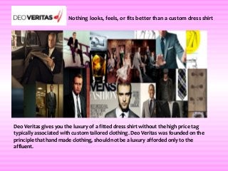 Nothing looks, feels, or fits better than a custom dress shirt




Deo Veritas gives you the luxury of a fitted dress shirt without the high price tag
typically associated with custom tailored clothing. Deo Veritas was founded on the
principle that hand made clothing, should not be a luxury afforded only to the
affluent.
 