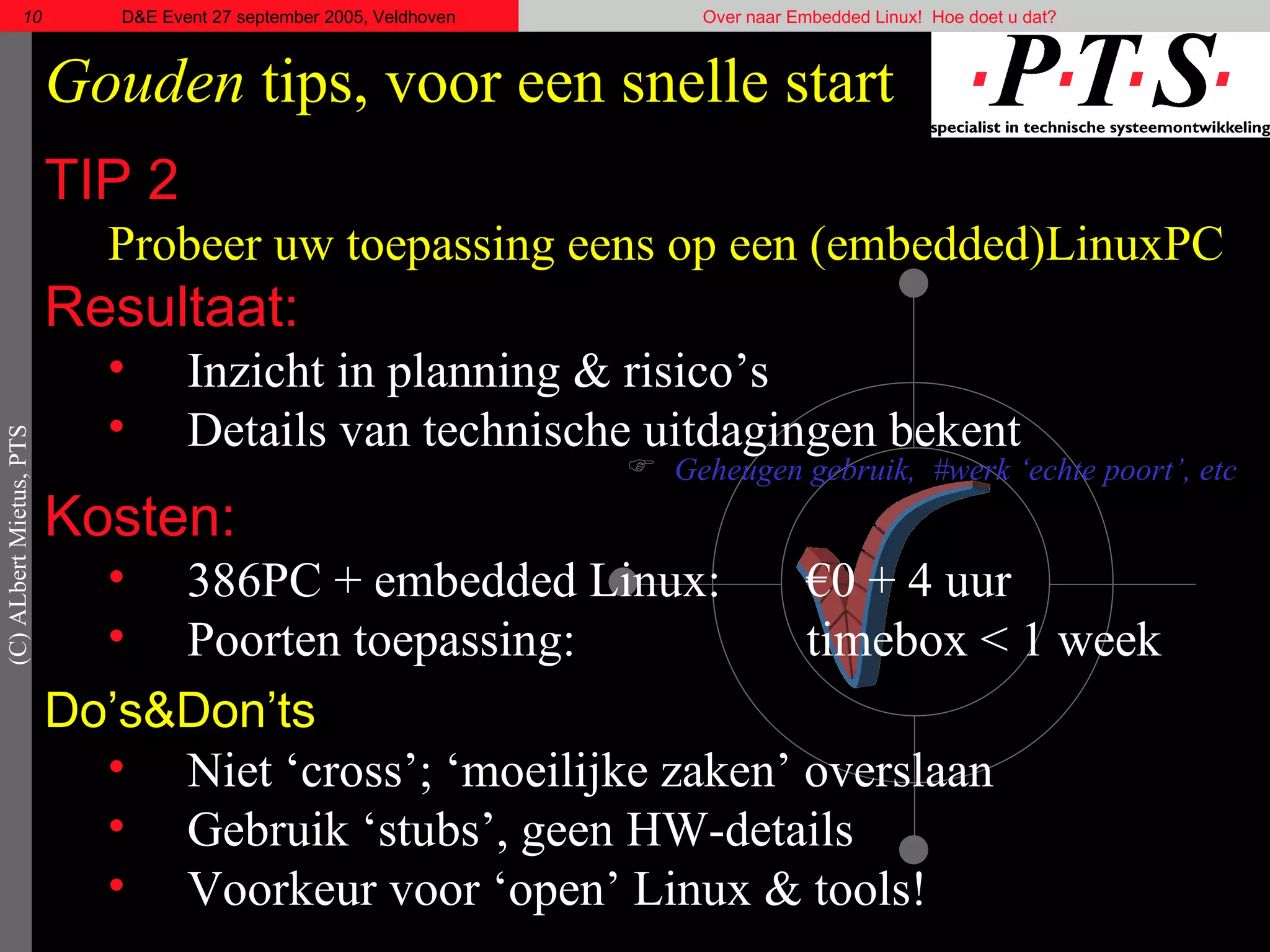 Gouden  tips, voor een snelle start TIP 2 Probeer uw toepassing eens op een (embedded)LinuxPC Resultaat: Inzicht in planning & risico’s Details van technische uitdagingen bekent Geheugen gebruik,  #werk ‘echte poort’, etc Kosten: 386PC + embedded Linux:  €0 + 4 uur Poorten toepassing: timebox < 1 week Do’s& Don’ts Niet ‘cross’; ‘moeilijke zaken’ overslaan Gebruik ‘stubs’, geen HW-details Voorkeur voor ‘open’ Linux & tools!  