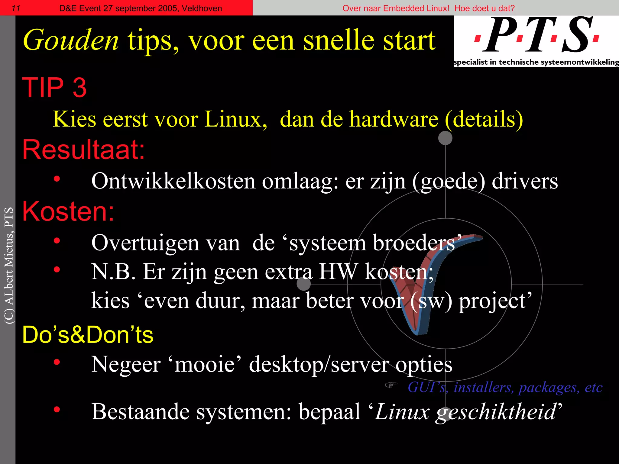 Gouden  tips, voor een snelle start TIP 3 Kies eerst voor Linux,  dan de hardware (details) Resultaat: Ontwikkelkosten omlaag: er zijn (goede) drivers Kosten: Overtuigen van  de ‘systeem broeders’  N.B. Er zijn geen extra HW kosten; kies ‘even duur, maar beter voor (sw) project’ Do’s& Don’ts Negeer ‘mooie’ desktop/server opties GUI’s, installers, packages, etc Bestaande systemen: bepaal ‘ Linux geschiktheid ’  