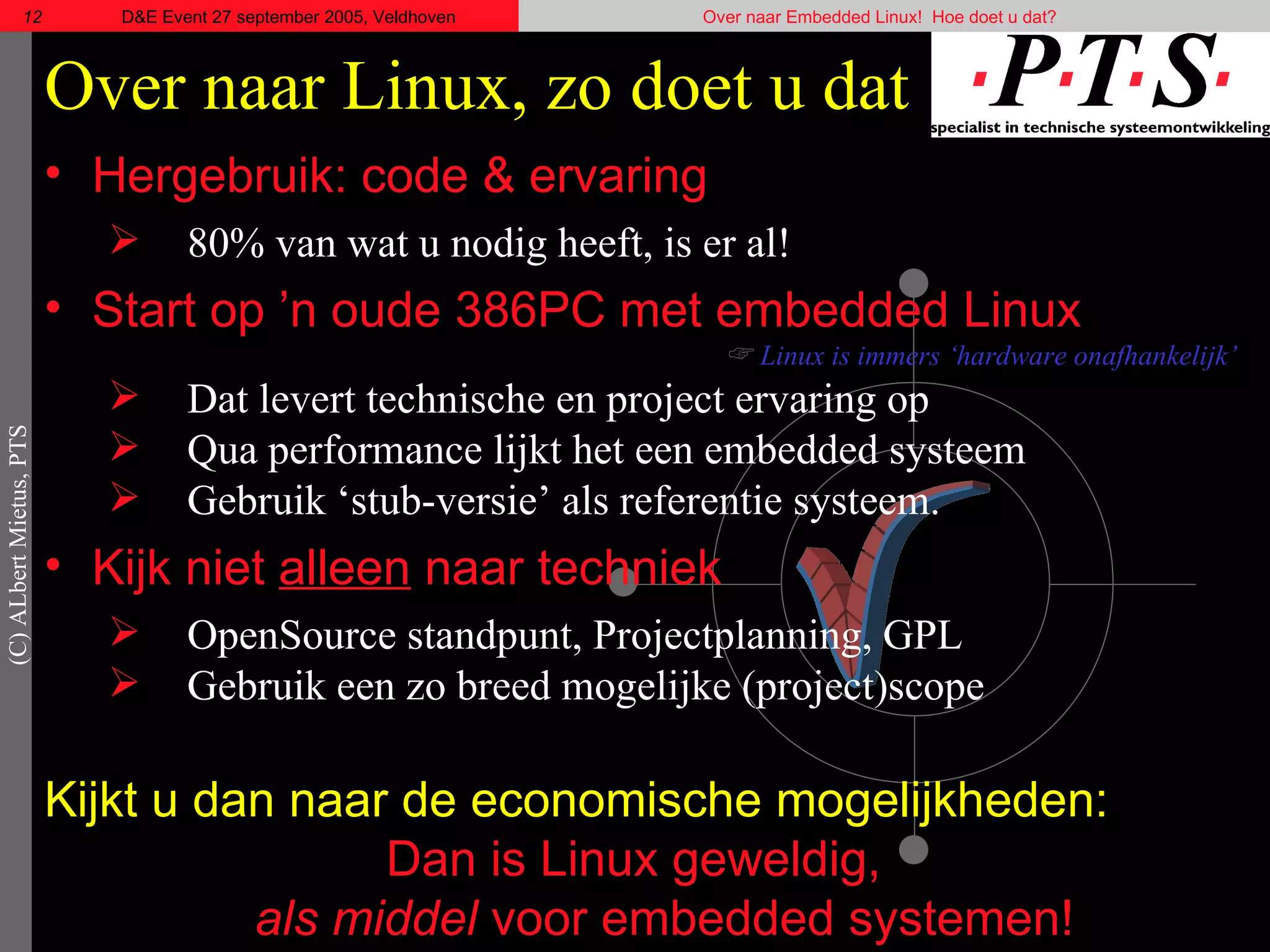 Over naar Linux, zo doet u dat Hergebruik: code & ervaring 80% van wat u nodig heeft, is er al! Start op ’n oude 386PC met embedded Linux Linux is immers ‘hardware onafhankelijk’ Dat levert technische en project ervaring op Qua  performance  lijkt het een embedded systeem Gebruik ‘stub-versie’ als referentie systeem. Kijk niet  alleen  naar techniek OpenSource standpunt, Projectplanning, GPL Gebruik een zo breed mogelijke (project)scope Kijkt u dan naar de economische mogelijkheden: Dan is Linux geweldig,  als middel  voor embedded systemen! 