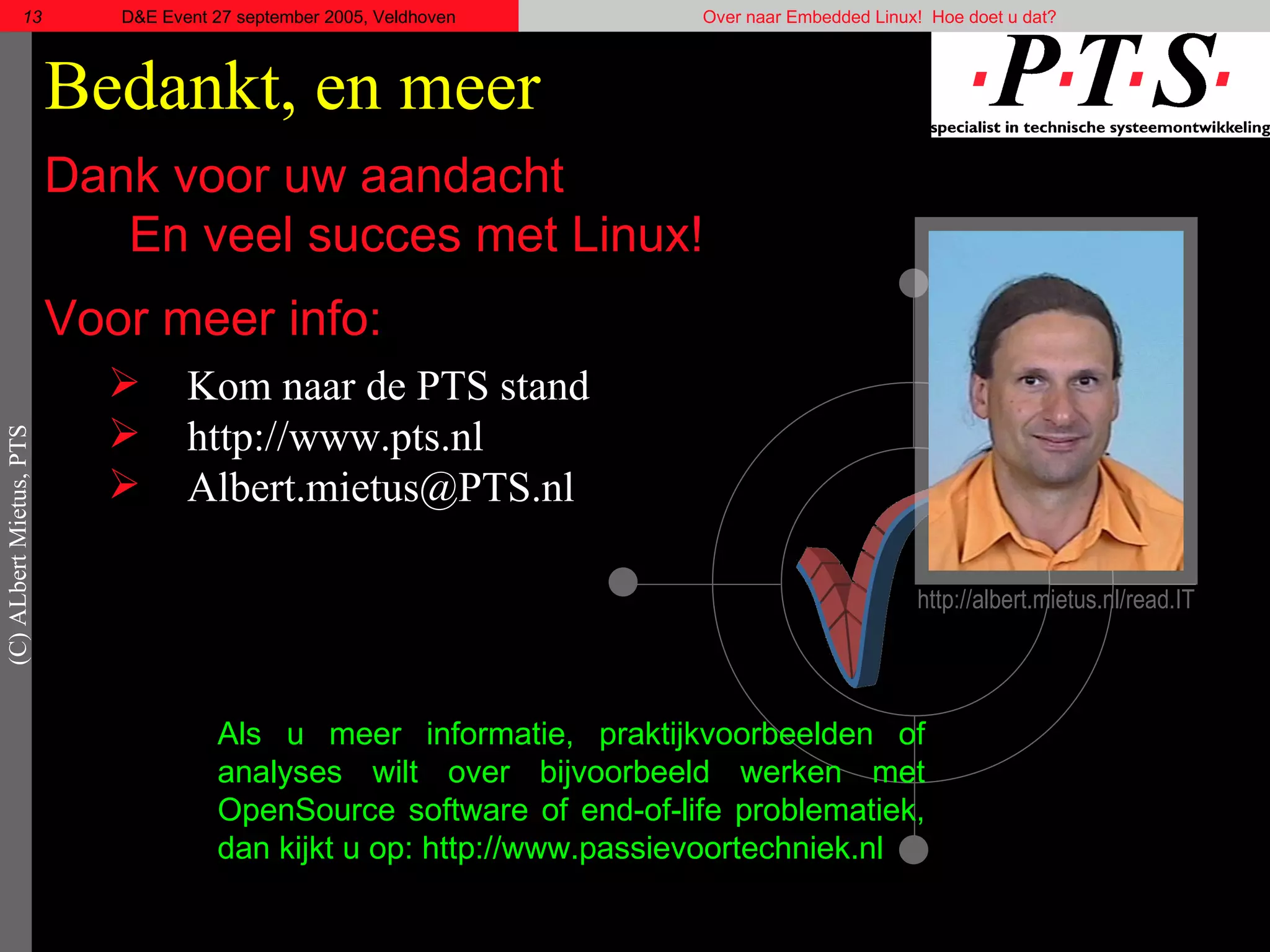Bedankt, en meer Dank voor uw aandacht  En veel succes met Linux! Voor meer info: Kom naar de PTS stand http://www.pts.nl [email_address] Als u meer informatie, praktijkvoorbeelden of analyses wilt over bijvoorbeeld werken met OpenSource software of  end-of-life  problematiek, dan kijkt u op: http://www.passievoortechniek.nl http://albert.mietus.nl/read.IT 