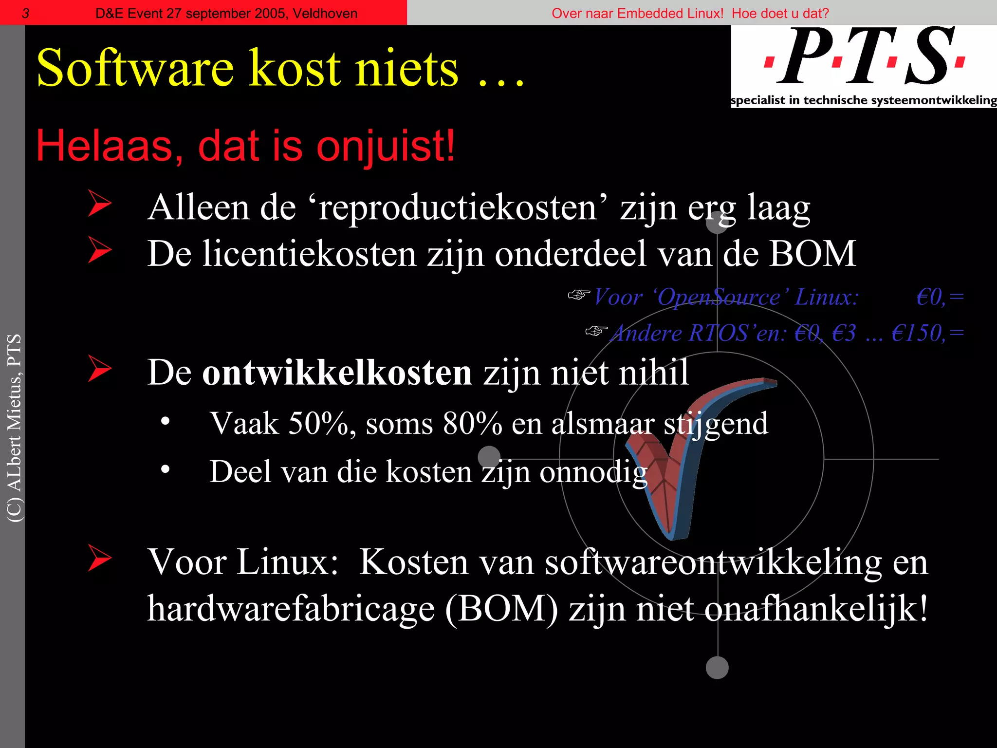 Software kost niets … Helaas, dat is onjuist! Alleen de ‘reproductiekosten’ zijn erg laag De licentiekosten zijn onderdeel van de BOM Voor ‘OpenSource’ Linux: €0,=  Andere RTOS’en: €0, €3 … €150,=  De  ontwikkelkosten  zijn niet nihil Vaak 50%, soms 80% en alsmaar stijgend Deel van die kosten zijn onnodig Voor Linux:  Kosten van softwareontwikkeling en hardwarefabricage (BOM) zijn niet onafhankelijk! 