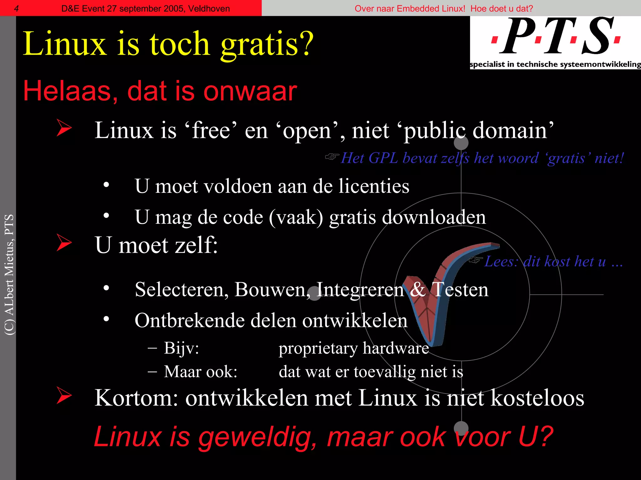 Linux is toch gratis? Helaas, dat is onwaar Linux is ‘ free’  en ‘open’, niet ‘ public   domain’ Het GPL bevat zelfs het woord ‘gratis’ niet! U moet voldoen aan de licenties U mag de code (vaak) gratis downloaden U moet zelf: Lees: dit kost het u … Selecteren, Bouwen, Integreren & Testen Ontbrekende delen ontwikkelen Bijv:  proprietary  hardware Maar ook:  dat wat er toevallig niet is Kortom: ontwikkelen met Linux is niet kosteloos Linux is geweldig, maar ook voor U? 