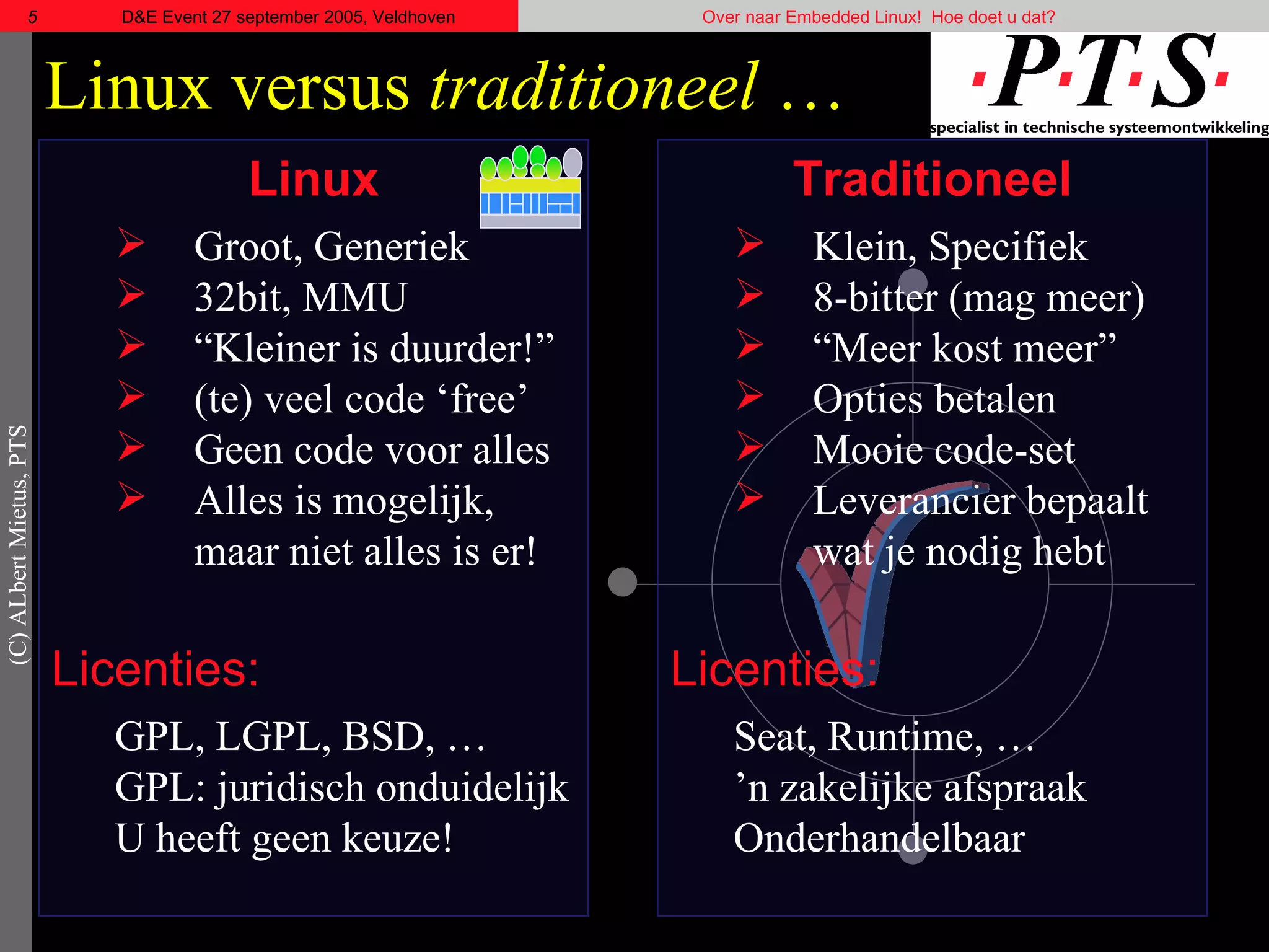 Linux versus  traditioneel  … Linux Groot, Generiek 32bit, MMU “ Kleiner is duurder!” (te) veel code ‘free’ Geen code voor alles Alles is mogelijk, maar niet alles is er! Licenties: GPL, LGPL, BSD, … GPL: juridisch onduidelijk U heeft geen keuze! Traditioneel Klein, Specifiek  8-bitter (mag meer) “ Meer kost meer” Opties betalen Mooie code-set Leverancier bepaalt wat je nodig hebt Licenties: Seat, Runtime, … ’ n zakelijke afspraak Onderhandelbaar  