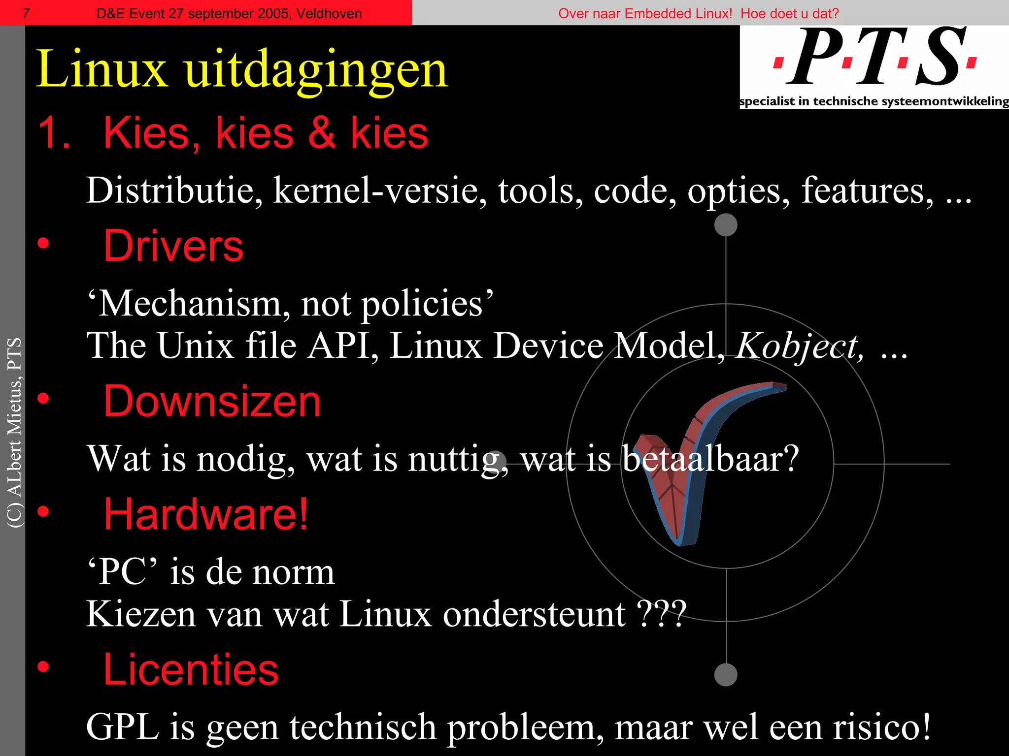 Linux uitdagingen Kies, kies & kies Distributie, kernel-versie, tools, code, opties, features, ... Drivers ‘ Mechanism, not policies ’ The Unix file API, Linux Device Model,  Kobject, … Downsizen Wat is nodig, wat is nuttig, wat is betaalbaar? Hardware! ‘ PC’ is de norm Kiezen van wat Linux ondersteunt ??? Licenties GPL is geen technisch probleem, maar wel een risico! 