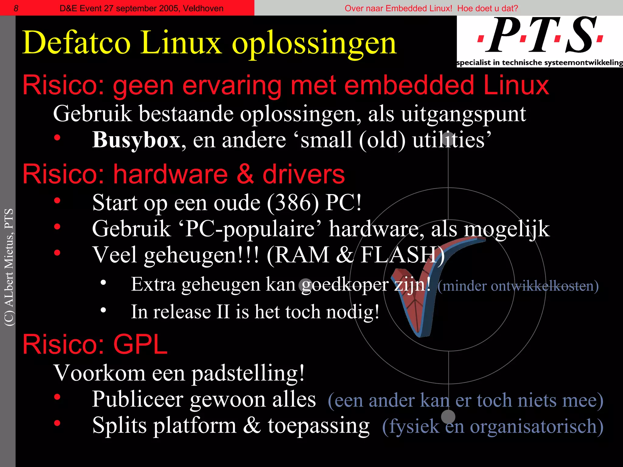 Defatco  Linux oplossingen Risico: geen ervaring met embedded Linux Gebruik bestaande oplossingen, als uitgangspunt Busybox , en andere ‘ small (old) utilities ’ Risico: hardware & drivers Start op een oude (386) PC! Gebruik ‘PC-populaire’ hardware, als mogelijk Veel geheugen!!! (RAM & FLASH) Extra geheugen kan goedkoper zijn!  (minder ontwikkelkosten)   In release II is het toch nodig! Risico: GPL Voorkom een padstelling! Publiceer gewoon alles  (een ander kan er toch niets mee) Splits platform & toepassing  (fysiek en organisatorisch) 