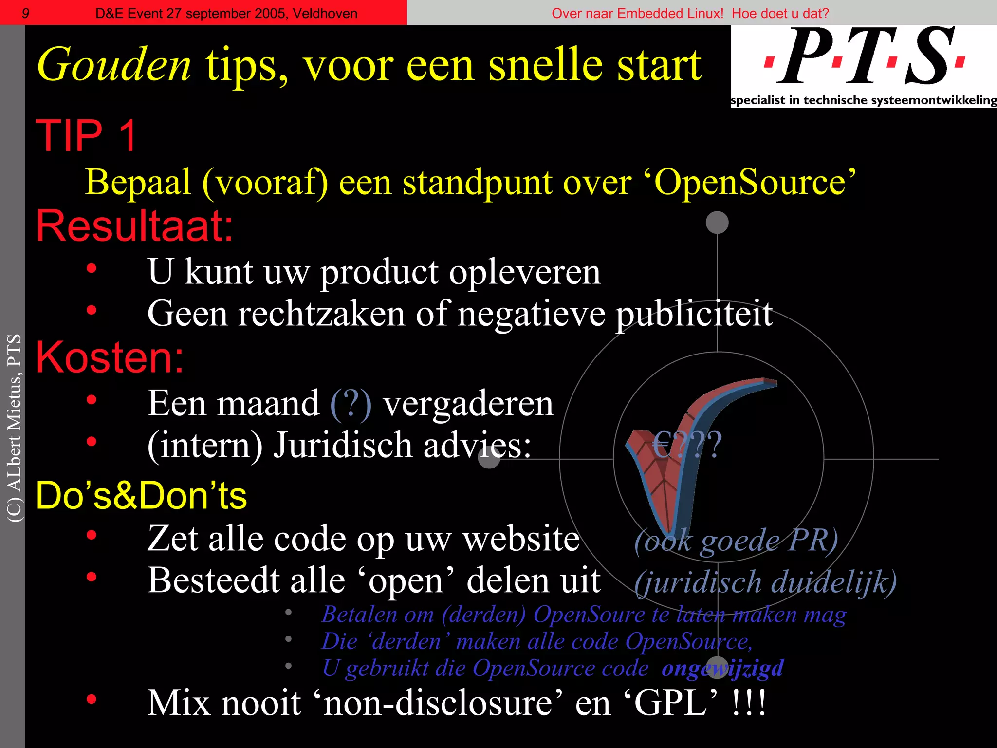 Gouden  tips, voor een snelle start TIP 1 Bepaal (vooraf) een standpunt over ‘OpenSource’ Resultaat: U kunt uw product opleveren Geen rechtzaken of negatieve publiciteit Kosten: Een maand  (?)  vergaderen (intern) Juridisch advies:   €??? Do’s& Don’ts Zet alle code op uw website  (ook goede PR) Besteedt alle ‘open’ delen uit (juridisch duidelijk)  Betalen om (derden) OpenSoure te laten maken mag Die ‘derden’ maken alle code OpenSource, U gebruikt die OpenSource code  ongewijzigd Mix nooit ‘ non-disclosure ’ en ‘GPL’ !!! 