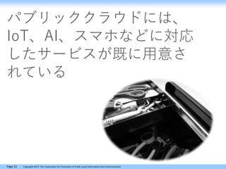 Page 13 Copyright 2017, The Association for Promotion of Public Local Information and Communication
パブリッククラウドには、
IoT、AI、スマホなどに対応
したサービスが既に用意さ
れている
 