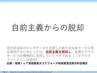 Page 15 Copyright 2017, The Association for Promotion of Public Local Information and Communication
自前主義からの脱却
地方自治体がビッグデータを活用した新たな住民サービス等
を提供するにあたっては、自前主義を脱却し、民間クラウド
サービスを積極的に活用していくべきである（「クラウド
ファースト」の原則）
出典：地域ＩｏＴ実装推進タスクフォース地域資源活用分科会報告
 