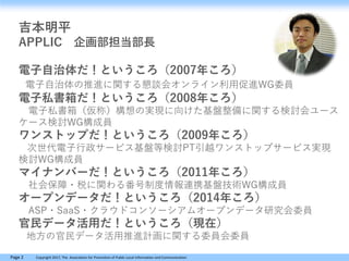Page 2 Copyright 2017, The Association for Promotion of Public Local Information and Communication
吉本明平
APPLIC 企画部担当部長
電子自治体だ！というころ（2007年ころ）
電子自治体の推進に関する懇談会オンライン利用促進WG委員
電子私書箱だ！というころ（2008年ころ）
電子私書箱（仮称）構想の実現に向けた基盤整備に関する検討会ユース
ケース検討WG構成員
ワンストップだ！というころ（2009年ころ）
次世代電子行政サービス基盤等検討PT引越ワンストップサービス実現
検討WG構成員
マイナンバーだ！というころ（2011年ころ）
社会保障・税に関わる番号制度情報連携基盤技術WG構成員
オープンデータだ！というころ（2014年ころ）
ASP・SaaS・クラウドコンソーシアムオープンデータ研究会委員
官民データ活用だ！というころ（現在）
地方の官民データ活用推進計画に関する委員会委員
 