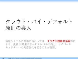 Page 4 Copyright 2017, The Association for Promotion of Public Local Information and Communication
クラウド・バイ・デフォルト
原則の導入
情報システムの整備に当たっては、クラウド技術の活用等に
より、投資 対効果やサービスレベルの向上、サイバーセ
キュリティへの対応強化を図ることが重要。
 