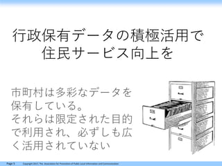 Page 5 Copyright 2017, The Association for Promotion of Public Local Information and Communication
行政保有データの積極活用で
住民サービス向上を
市町村は多彩なデータを
保有している。
それらは限定された目的
で利用され、必ずしも広
く活用されていない
 