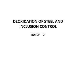 DEOXIDATION OF STEEL AND
INCLUSION CONTROL
BATCH - 7
 