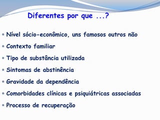 Diferentes por que ...?
 Nível sócio-econômico, uns famosos outros não
 Contexto familiar
 Tipo de substância utilizada
 Sintomas de abstinência
 Gravidade da dependência
 Comorbidades clínicas e psiquiátricas associadas
 Processo de recuperação
 