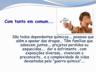 Com tanto em comum...
São todos dependentes químicos.... pessoas que
além e apesar das drogas... Têm famílias que
adoecem juntos.... projetos perdidos ou
esquecidos.... dor e sofrimento , com
exposições diversas... vivenciam o
preconceito... e a complexidade de vidas
devastadas pela "guerra química"....
 