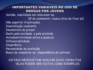 Solidão, inabilidade em relacionar-se.
(# de isolamento =busca ativa de ficar só)
Não suportar frustrações.
Insatisfação constante
Imediatista do prazer
Gosto pela novidade e pelo proibido
Autodestrutividade (ativa e passiva)
Influenciabilidade
Onipotência
Necessidade de aceitação
Busca de completar-se (dependência de outrem)
OS PAIS NECESSITAM AVALIAR SUAS CONDUTAS
>ELAS PODEM SER VISTAS COMO EXEMPLOS
 