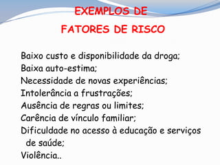 EXEMPLOS DE
FATORES DE RISCO
Baixo custo e disponibilidade da droga;
Baixa auto-estima;
Necessidade de novas experiências;
Intolerância a frustrações;
Ausência de regras ou limites;
Carência de vínculo familiar;
Dificuldade no acesso à educação e serviços
de saúde;
Violência..
 