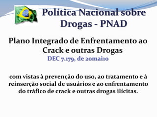 Plano Integrado de Enfrentamento ao
Crack e outras Drogas
DEC 7.179, de 20mai10
Política Nacional sobre
Drogas - PNAD
com vistas à prevenção do uso, ao tratamento e à
reinserção social de usuários e ao enfrentamento
do tráfico de crack e outras drogas ilícitas.
 