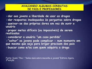 dar aos jovens a liberdade de usar as drogas
dar respostas inadequadas às perguntas sobre drogas
queixar-se das próprias dores em vez de ouvir o
usuário
propor metas difíceis (ou impossíveis) de serem
realizadas
considerar o usuário “um caso perdido”
“soltar” os jovens pode complicar - num momento em
que mesmo que seja para brigar precisam dos pais
buscar como e/ou com quem adquiriu a droga
Fonte: Içami Tiba – “Saiba mais sobre maconha e jovens” Editora Agora,
3ªedição
 